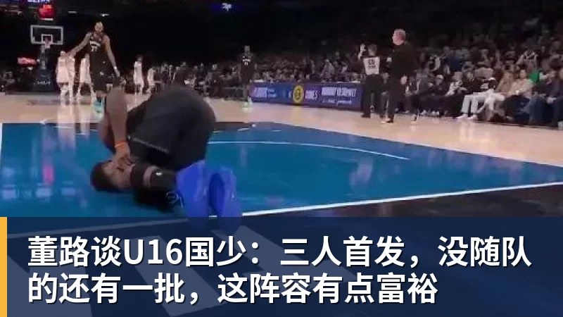 MK体育董路谈U16国少：三人首发，没随队的还有一批，这阵容有点富裕